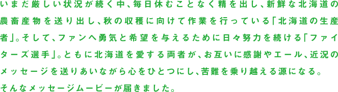 いまだ厳しい状況が続く中、毎日休むことなく精を出し、新鮮な北海道の農畜産物を送り出し、秋の収穫に向けて作業を行っている「北海道の生産者」。そして、ファンへ勇気と希望を与えるために日々努力を続ける「ファイターズ選手」。ともに北海道を愛する両者が、お互いに感謝やエール、近況のメッセージを送りあいながら心をひとつにし、苦難を乗り越える源になる。そんなメッセージムービーが届きました。